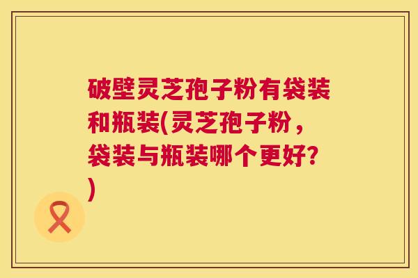 破壁灵芝孢子粉有袋装和瓶装(灵芝孢子粉，袋装与瓶装哪个更好？)