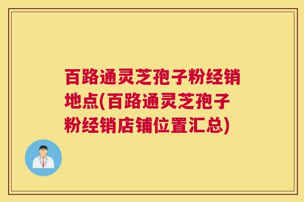 百路通灵芝孢子粉经销地点(百路通灵芝孢子粉经销店铺位置汇总)