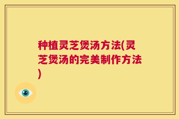 种植灵芝煲汤方法(灵芝煲汤的完美制作方法)
