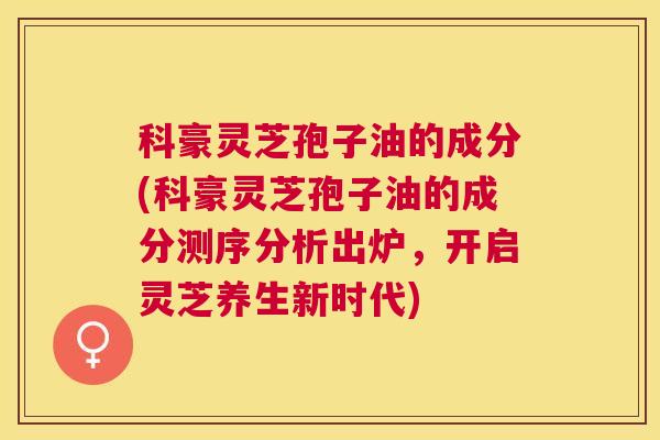 科豪灵芝孢子油的成分(科豪灵芝孢子油的成分测序分析出炉，开启灵芝养生新时代)