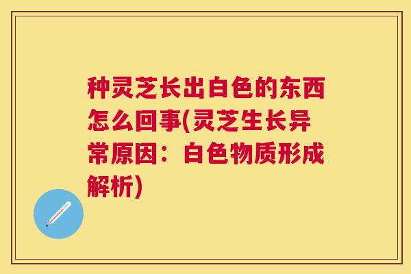 种灵芝长出白色的东西怎么回事(灵芝生长异常原因:白色物质形成解析) 种灵芝长出白色的东西怎么回事(灵芝生长异常原因:白色物质形成解析)