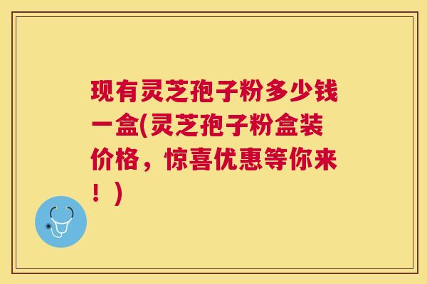 现有灵芝孢子粉多少钱一盒(灵芝孢子粉盒装价格，惊喜优惠等你来！)