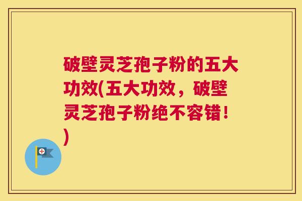 破壁灵芝孢子粉的五大功效(五大功效，破壁灵芝孢子粉绝不容错！)