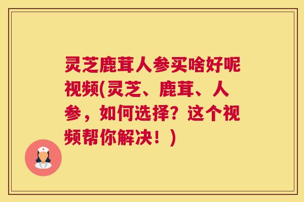 灵芝鹿茸人参买啥好呢视频(灵芝、鹿茸、人参，如何选择？这个视频帮你解决！)