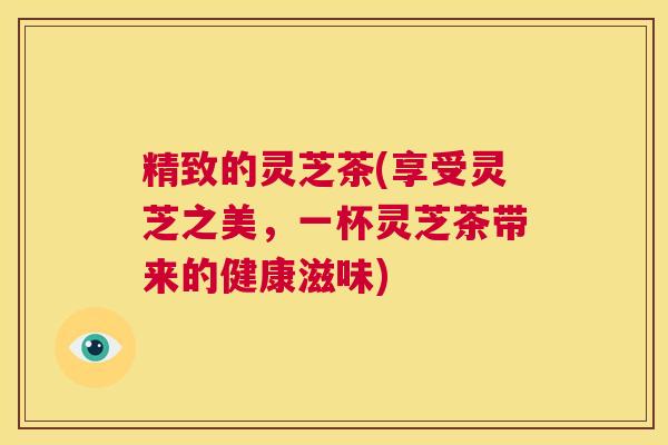 精致的灵芝茶(享受灵芝之美，一杯灵芝茶带来的健康滋味)