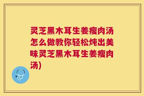 灵芝黑木耳生姜瘦肉汤怎么做教你轻松炖出美味灵芝黑木耳生姜瘦肉汤)
