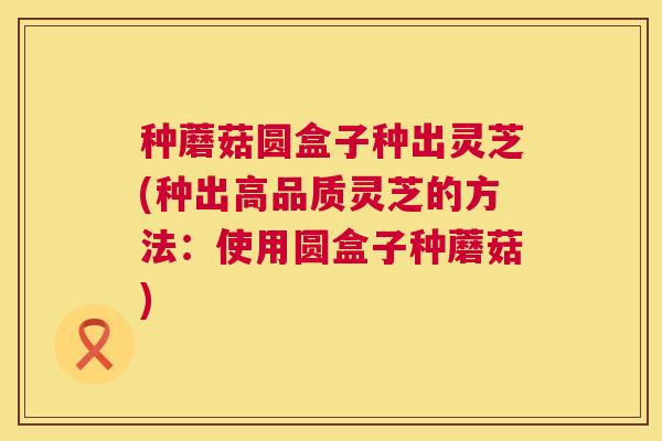 种蘑菇圆盒子种出灵芝(种出高品质灵芝的方法：使用圆盒子种蘑菇)
