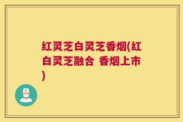 红灵芝白灵芝香烟(红白灵芝融合 香烟上市) 红灵芝白灵芝香烟(红白灵芝融合 香烟上市)