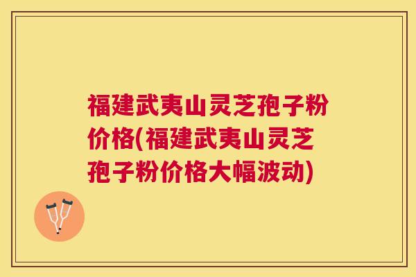 福建武夷山灵芝孢子粉价格(福建武夷山灵芝孢子粉价格大幅波动)