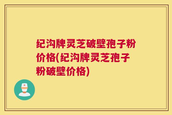 纪沟牌灵芝破壁孢子粉价格(纪沟牌灵芝孢子粉破壁价格)