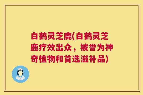 白鹤灵芝鹿(白鹤灵芝鹿疗效出众，被誉为神奇植物和首选滋补品)