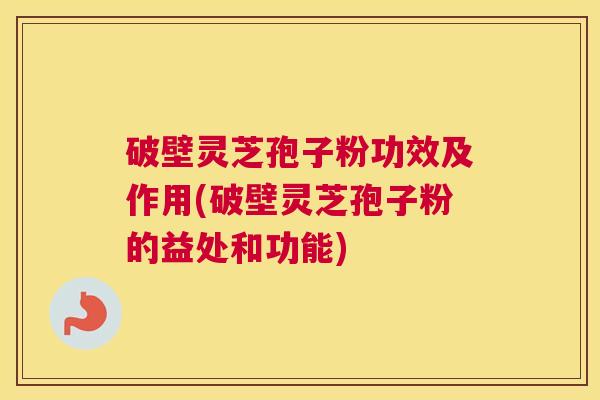 破壁灵芝孢子粉功效及作用(破壁灵芝孢子粉的益处和功能)