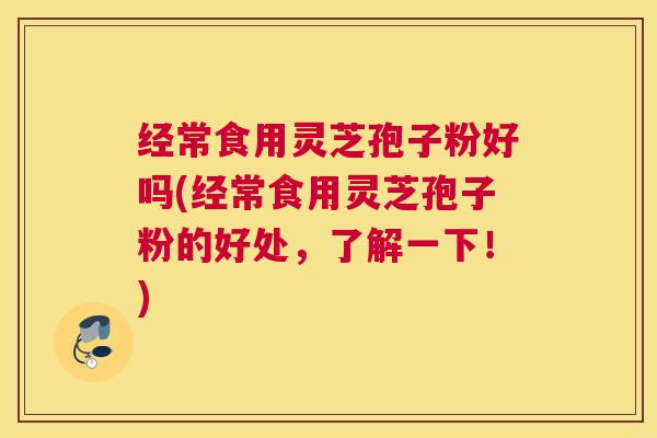 经常食用灵芝孢子粉好吗(经常食用灵芝孢子粉的好处，了解一下！)