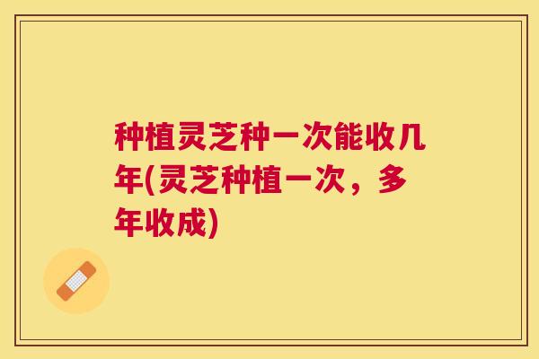 种植灵芝种一次能收几年(灵芝种植一次，多年收成)