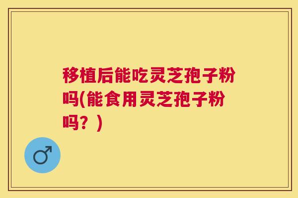 移植后能吃灵芝孢子粉吗(能食用灵芝孢子粉吗？)