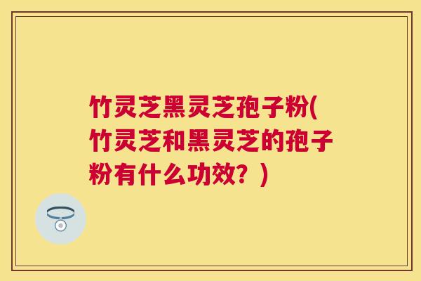 竹灵芝黑灵芝孢子粉(竹灵芝和黑灵芝的孢子粉有什么功效？)