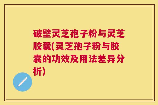 破壁灵芝孢子粉与灵芝胶囊(灵芝孢子粉与胶囊的功效及用法差异分析)