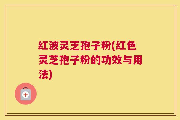 红波灵芝孢子粉(红色灵芝孢子粉的功效与用法)