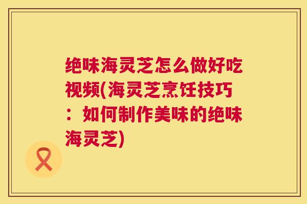 绝味海灵芝怎么做好吃视频(海灵芝烹饪技巧：如何制作美味的绝味海灵芝)