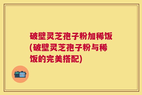 破壁灵芝孢子粉加稀饭(破壁灵芝孢子粉与稀饭的完美搭配)