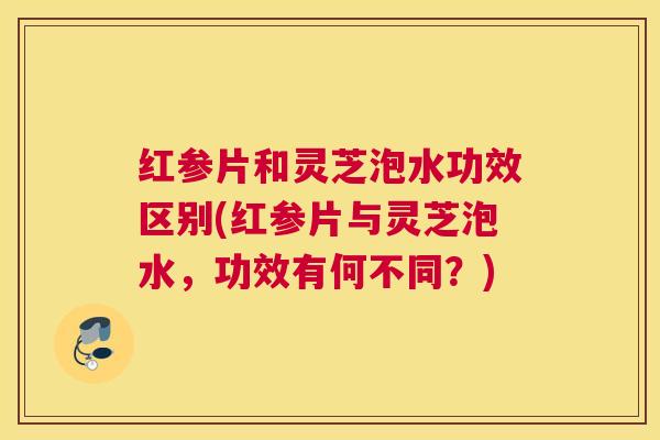 红参片和灵芝泡水功效区别(红参片与灵芝泡水，功效有何不同？)