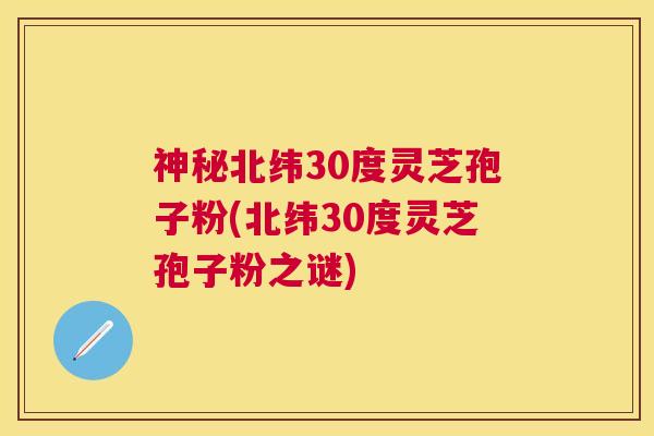 神秘北纬30度灵芝孢子粉(北纬30度灵芝孢子粉之谜)