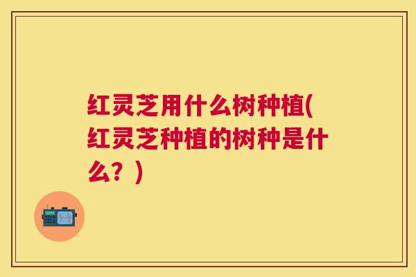 红灵芝用什么树种植(红灵芝种植的树种是什么？)