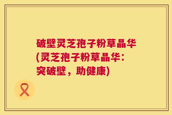 破壁灵芝孢子粉草晶华(灵芝孢子粉草晶华：突破壁，助健康)
