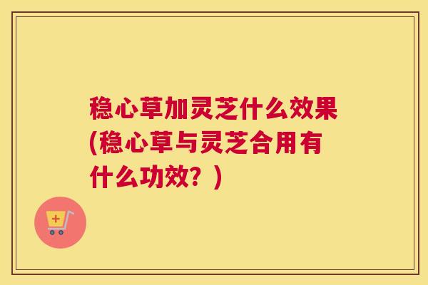 稳心草加灵芝什么效果(稳心草与灵芝合用有什么功效？)