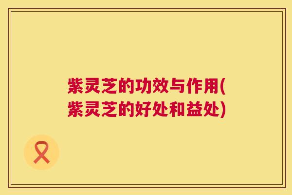 紫灵芝的功效与作用(紫灵芝的好处和益处) 紫灵芝的功效与作用(紫灵芝的好处和益处)