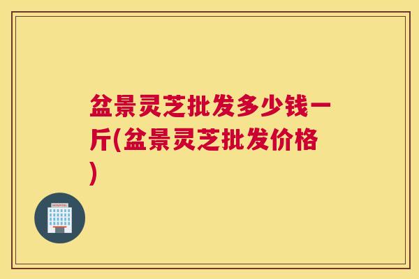 盆景灵芝批发多少钱一斤(盆景灵芝批发价格)