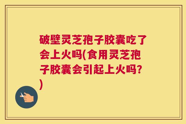 破壁灵芝孢子胶囊吃了会上火吗(食用灵芝孢子胶囊会引起上火吗？)