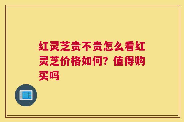 红灵芝贵不贵怎么看红灵芝价格如何?值得购买吗 红灵芝贵不贵怎么看红灵芝价格如何?值得购买吗