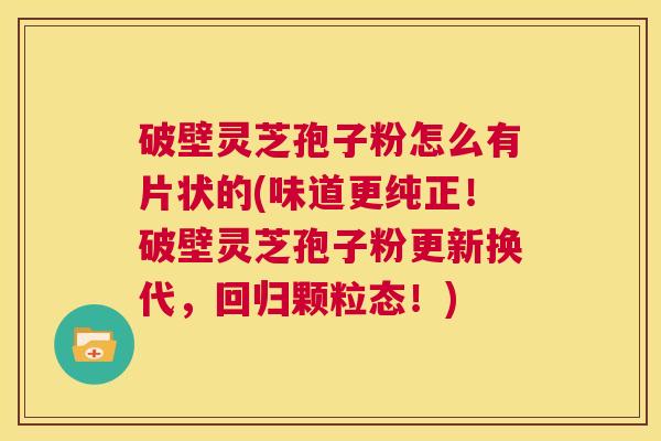 破壁灵芝孢子粉怎么有片状的(味道更纯正！破壁灵芝孢子粉更新换代，回归颗粒态！)