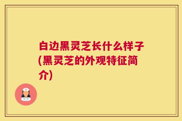 白边黑灵芝长什么样子(黑灵芝的外观特征简介)