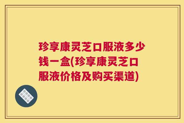 珍享康灵芝口服液多少钱一盒(珍享康灵芝口服液价格及购买渠道)