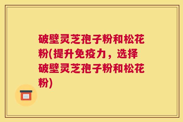 破壁灵芝孢子粉和松花粉(提升免疫力，选择破壁灵芝孢子粉和松花粉)