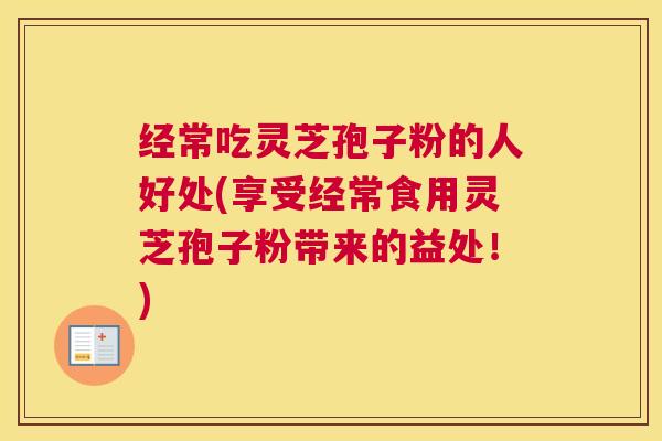 经常吃灵芝孢子粉的人好处(享受经常食用灵芝孢子粉带来的益处！)