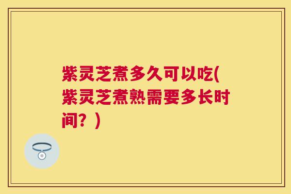 紫灵芝煮多久可以吃(紫灵芝煮熟需要多长时间？)