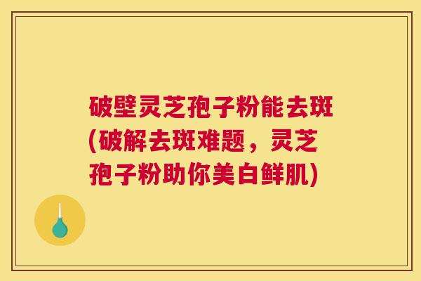 破壁灵芝孢子粉能去斑(破解去斑难题，灵芝孢子粉助你美白鲜肌)