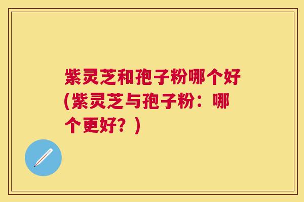 紫灵芝和孢子粉哪个好(紫灵芝与孢子粉：哪个更好？)