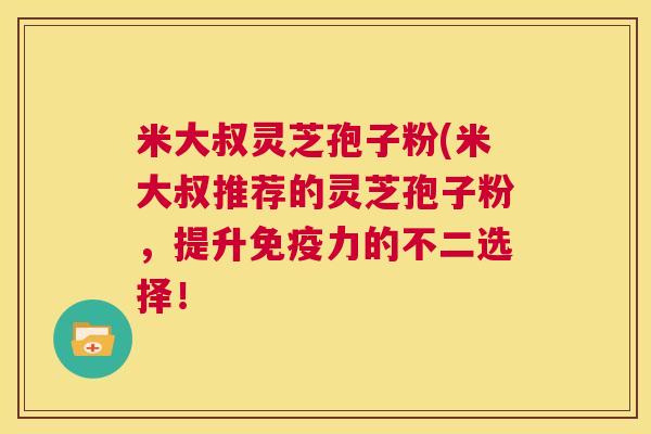 米大叔灵芝孢子粉(米大叔推荐的灵芝孢子粉，提升免疫力的不二选择！