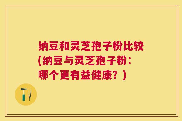 纳豆和灵芝孢子粉比较(纳豆与灵芝孢子粉：哪个更有益健康？)