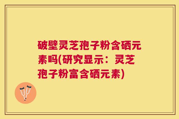 破壁灵芝孢子粉含硒元素吗(研究显示：灵芝孢子粉富含硒元素)