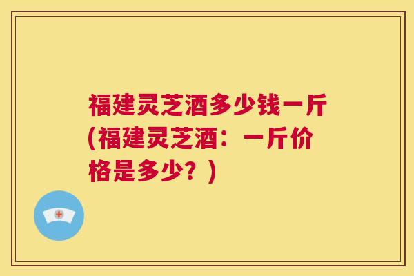 福建灵芝酒多少钱一斤(福建灵芝酒：一斤价格是多少？)