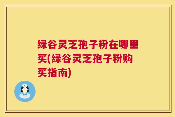 绿谷灵芝孢子粉在哪里买(绿谷灵芝孢子粉购买指南)