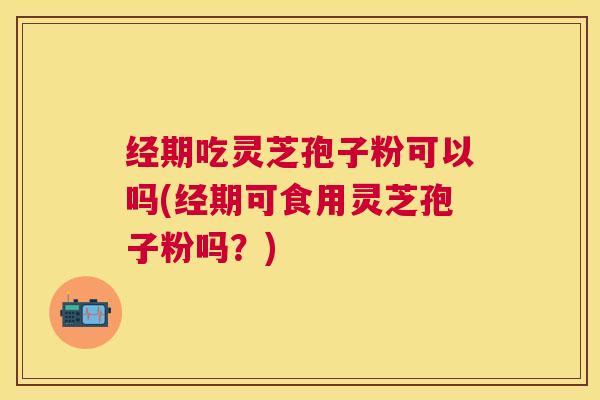经期吃灵芝孢子粉可以吗(经期可食用灵芝孢子粉吗？)
