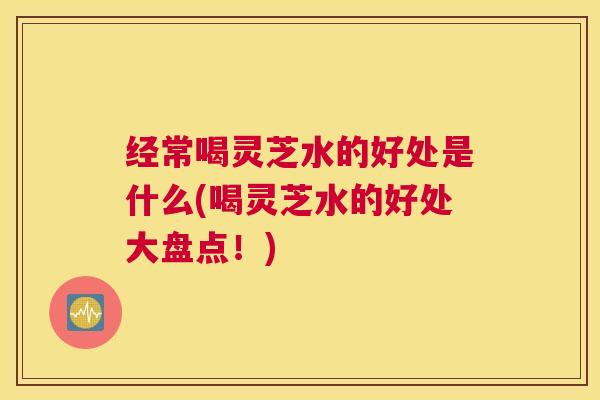 经常喝灵芝水的好处是什么(喝灵芝水的好处大盘点！)