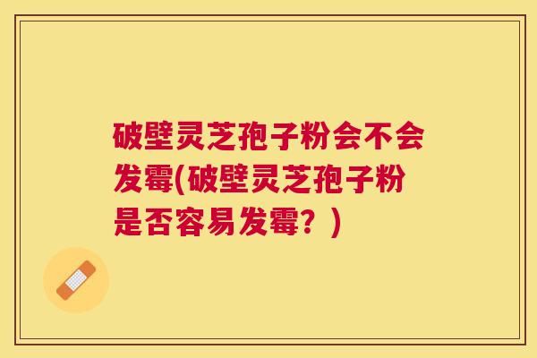 破壁灵芝孢子粉会不会发霉(破壁灵芝孢子粉是否容易发霉？)