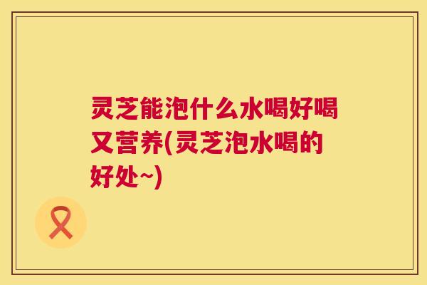 灵芝能泡什么水喝好喝又营养(灵芝泡水喝的好处~)